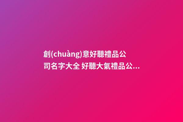 創(chuàng)意好聽禮品公司名字大全 好聽大氣禮品公司起名